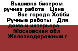 Вышивка бисером, ручная работа › Цена ­ 15 000 - Все города Хобби. Ручные работы » Для дома и интерьера   . Московская обл.,Железнодорожный г.